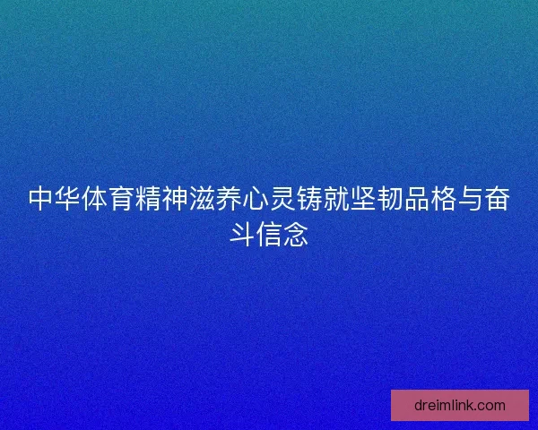 中华体育精神滋养心灵铸就坚韧品格与奋斗信念