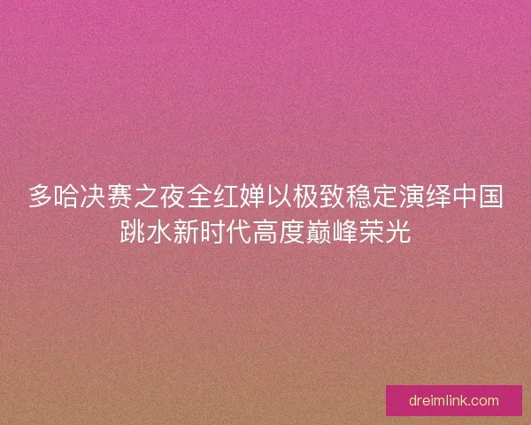 多哈决赛之夜全红婵以极致稳定演绎中国跳水新时代高度巅峰荣光