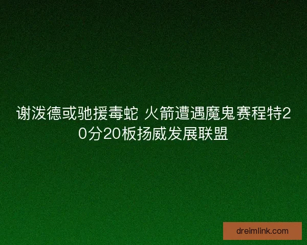 谢泼德或驰援毒蛇 火箭遭遇魔鬼赛程特20分20板扬威发展联盟