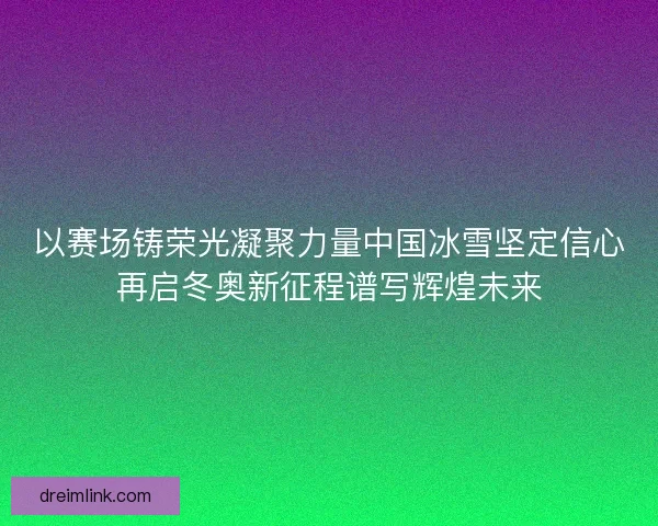 以赛场铸荣光凝聚力量中国冰雪坚定信心再启冬奥新征程谱写辉煌未来