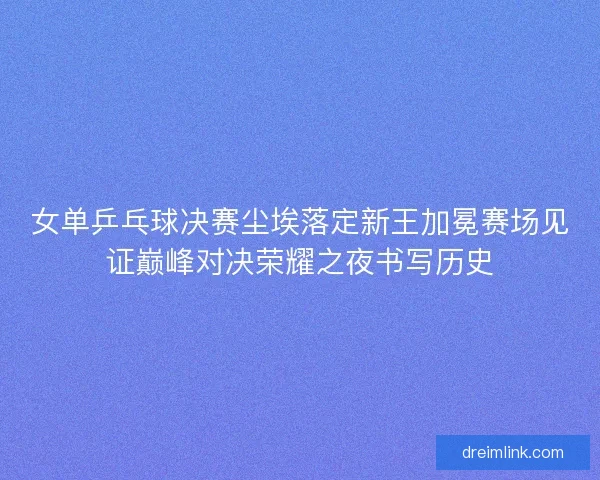 女单乒乓球决赛尘埃落定新王加冕赛场见证巅峰对决荣耀之夜书写历史