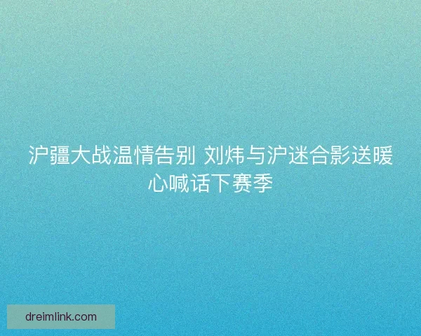 沪疆大战温情告别 刘炜与沪迷合影送暖心喊话下赛季