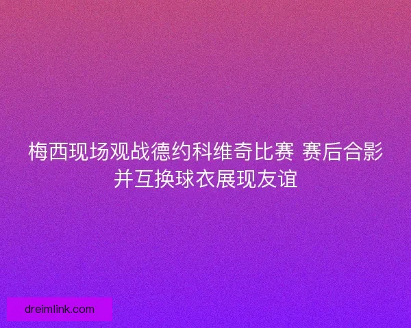 梅西现场观战德约科维奇比赛 赛后合影并互换球衣展现友谊
